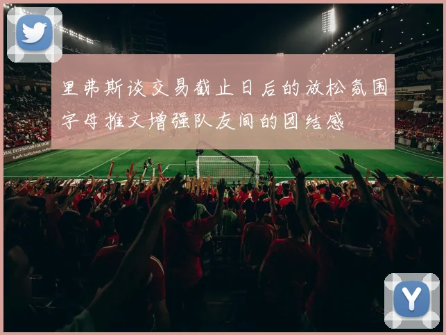 里弗斯谈交易截止日后的放松氛围字母推文增强队友间的团结感