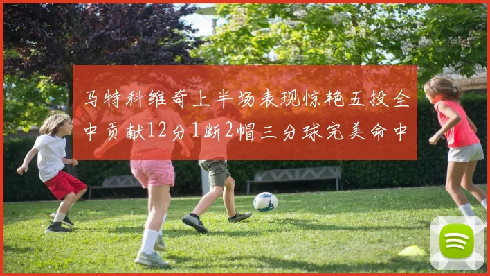 马特科维奇上半场表现惊艳五投全中贡献12分1断2帽三分球完美命中