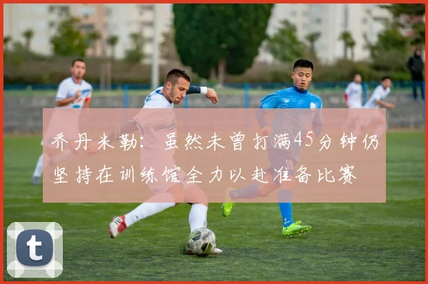 乔丹米勒：虽然未曾打满45分钟仍坚持在训练馆全力以赴准备比赛