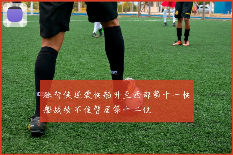 独行侠逆袭快船升至西部第十一快船战绩不佳暂居第十二位