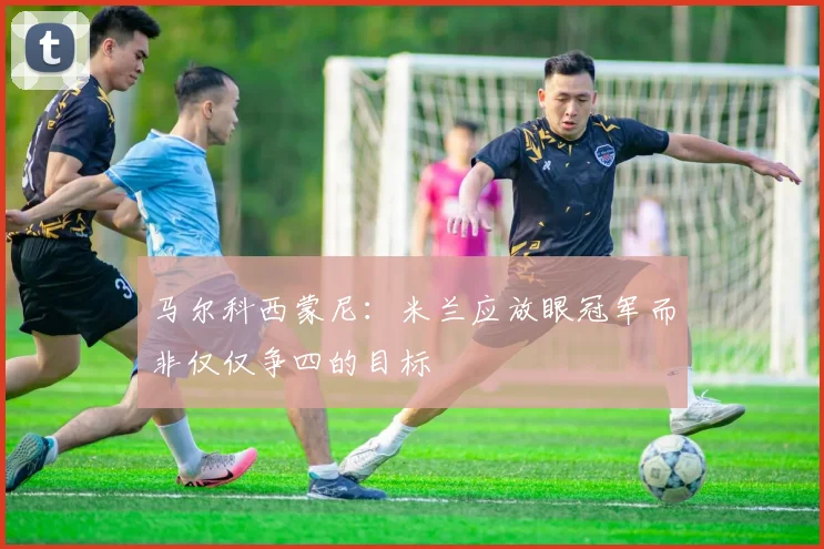 马尔科西蒙尼：米兰应放眼冠军而非仅仅争四的目标