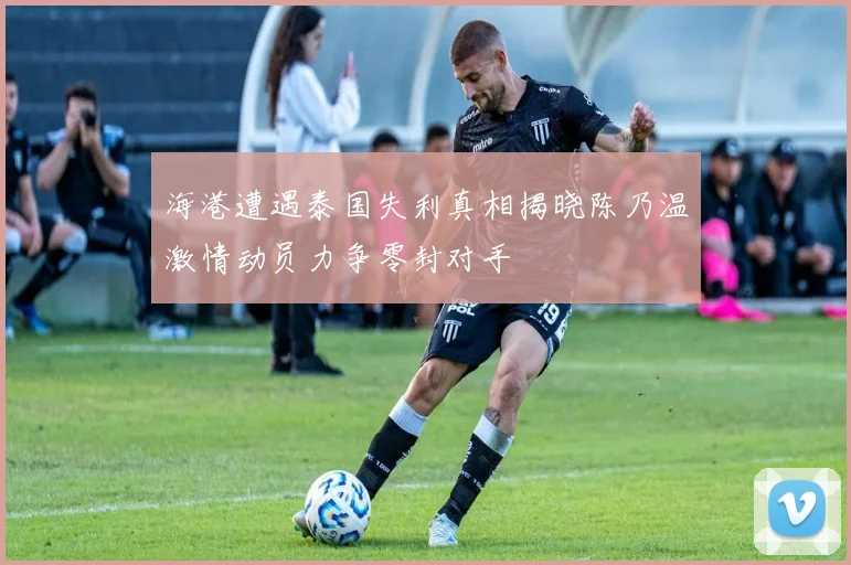 海港遭遇泰国失利真相揭晓陈乃温激情动员力争零封对手