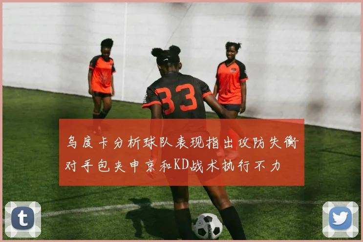 乌度卡分析球队表现指出攻防失衡对手包夹申京和KD战术执行不力