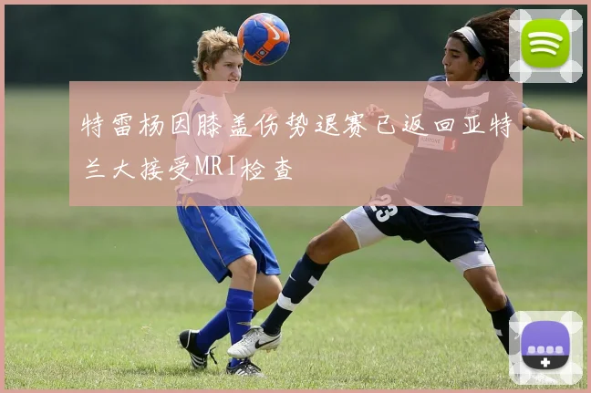 特雷杨因膝盖伤势退赛已返回亚特兰大接受MRI检查