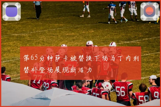 第65分钟萨卡被替换下场马丁内利替补登场展现新活力