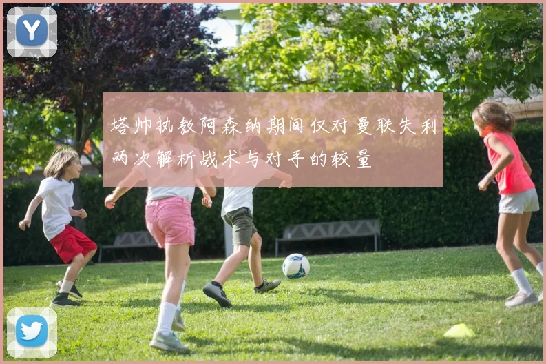 塔帅执教阿森纳期间仅对曼联失利两次解析战术与对手的较量