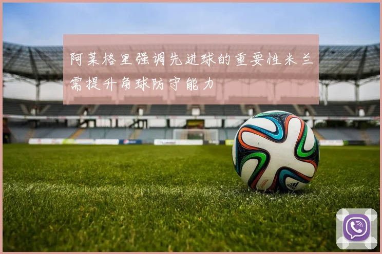 阿莱格里强调先进球的重要性米兰需提升角球防守能力