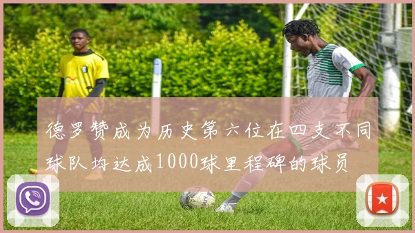 德罗赞成为历史第六位在四支不同球队均达成1000球里程碑的球员