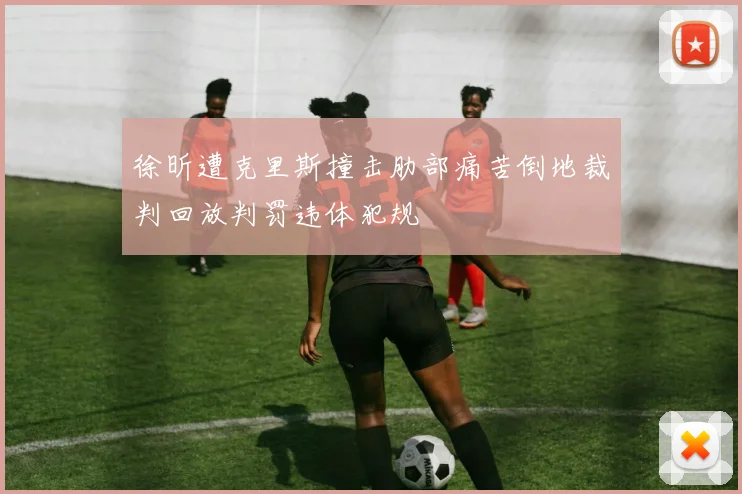 徐昕遭克里斯撞击肋部痛苦倒地裁判回放判罚违体犯规