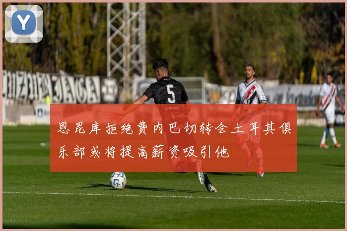 恩昆库拒绝费内巴切转会土耳其俱乐部或将提高薪资吸引他