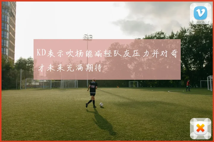 KD表示吹杨能减轻队友压力并对奇才未来充满期待