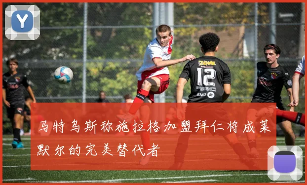 马特乌斯称施拉格加盟拜仁将成莱默尔的完美替代者