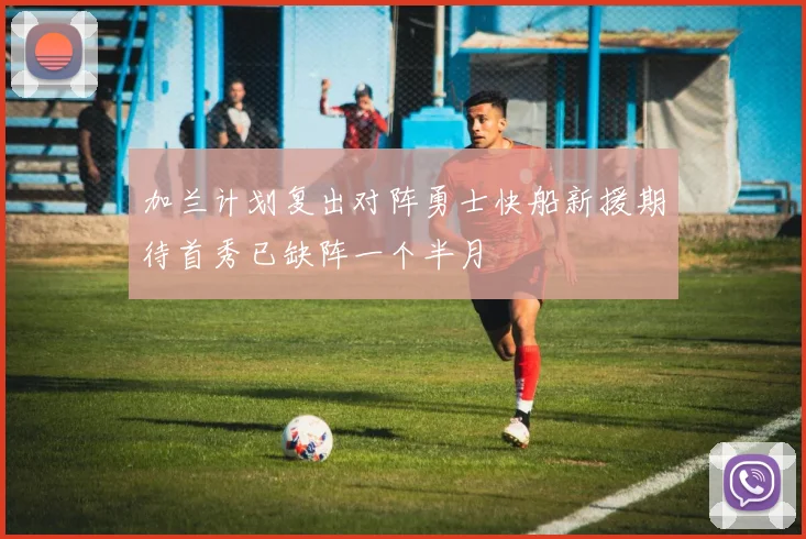 加兰计划复出对阵勇士快船新援期待首秀已缺阵一个半月