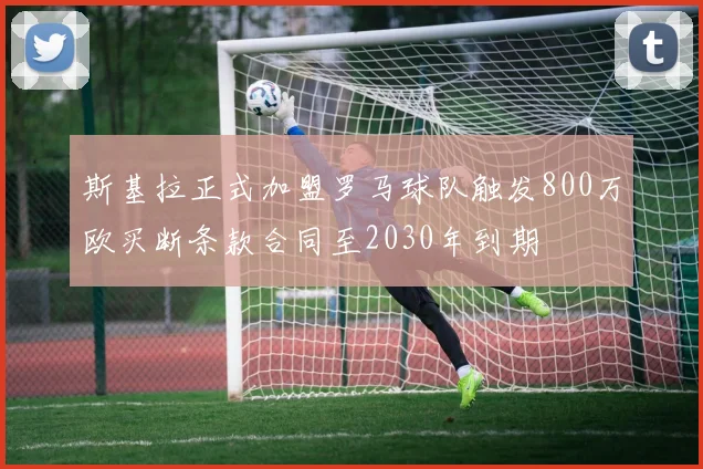 斯基拉正式加盟罗马球队触发800万欧买断条款合同至2030年到期