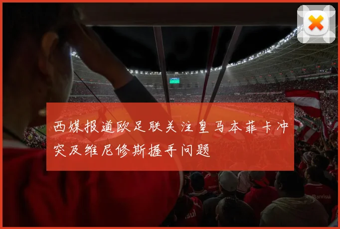 西媒报道欧足联关注皇马本菲卡冲突及维尼修斯握手问题