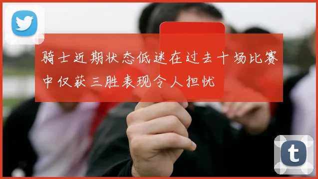 骑士近期状态低迷在过去十场比赛中仅获三胜表现令人担忧