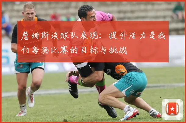詹姆斯谈球队表现：提升活力是我们每场比赛的目标与挑战