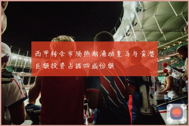 西甲转会市场热潮涌动皇马与黄潜巨额投资占据四成份额