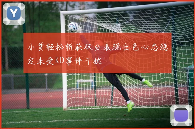 小贾轻松斩获双分表现出色心态稳定未受KD事件干扰
