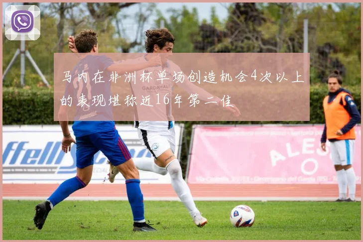 马内在非洲杯单场创造机会4次以上的表现堪称近16年第二佳