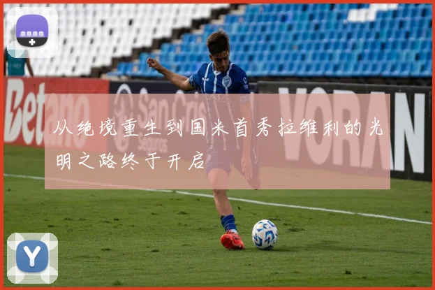 从绝境重生到国米首秀拉维利的光明之路终于开启