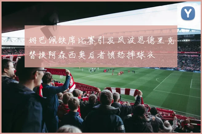 姆巴佩缺席比赛引发风波恩德里克替换阿森西奥后者愤怒摔球衣