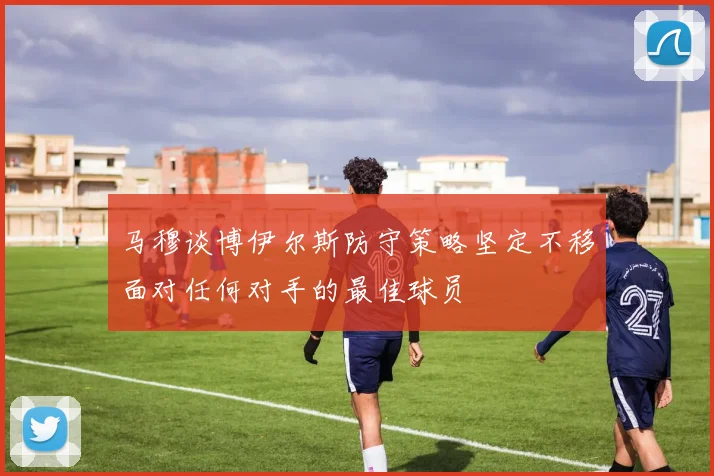 马穆谈博伊尔斯防守策略坚定不移面对任何对手的最佳球员