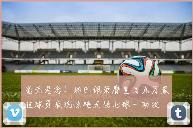 毫无悬念！姆巴佩荣膺皇马九月最佳球员表现惊艳五场七球一助攻
