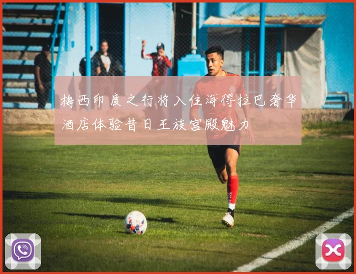 梅西印度之行将入住海得拉巴奢华酒店体验昔日王族宫殿魅力