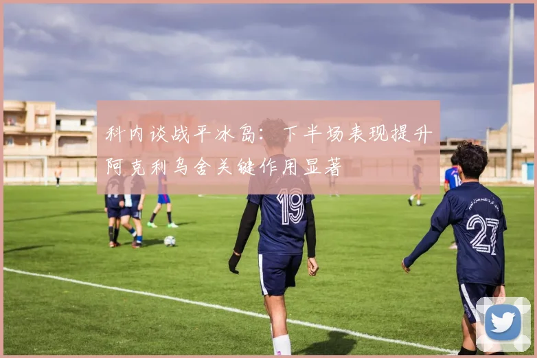 科内谈战平冰岛：下半场表现提升阿克利乌舍关键作用显著