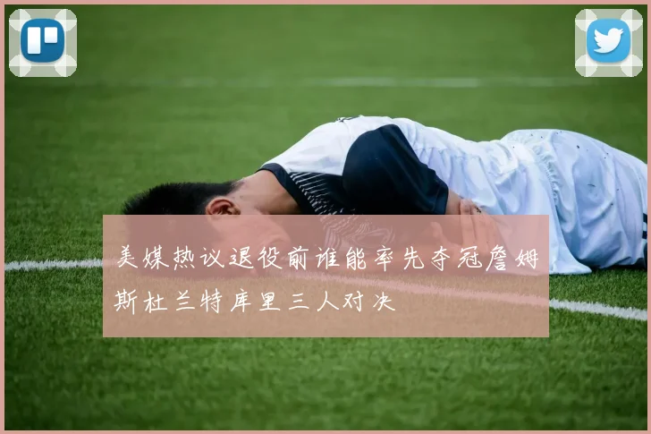 美媒热议退役前谁能率先夺冠詹姆斯杜兰特库里三人对决
