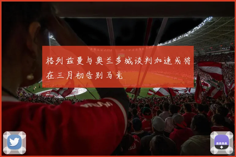格列兹曼与奥兰多城谈判加速或将在三月初告别马竞