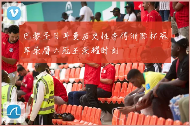 巴黎圣日耳曼历史性夺得洲际杯冠军荣膺六冠王荣耀时刻