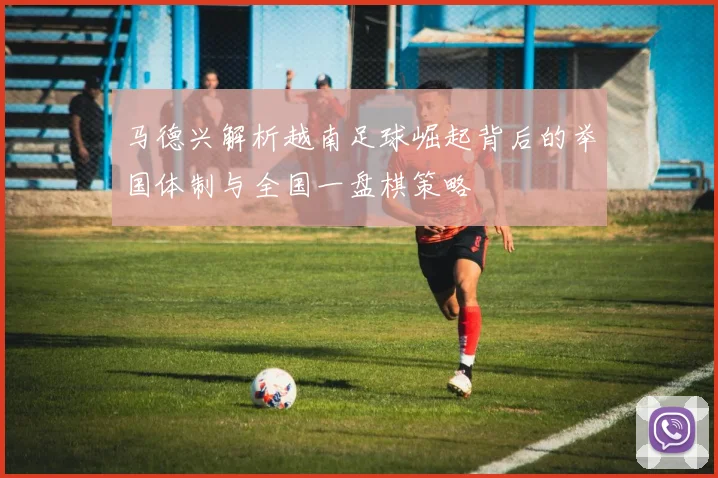 马德兴解析越南足球崛起背后的举国体制与全国一盘棋策略