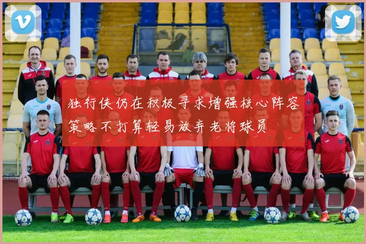 独行侠仍在积极寻求增强核心阵容策略不打算轻易放弃老将球员