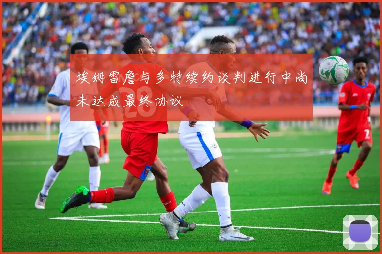 埃姆雷詹与多特续约谈判进行中尚未达成最终协议