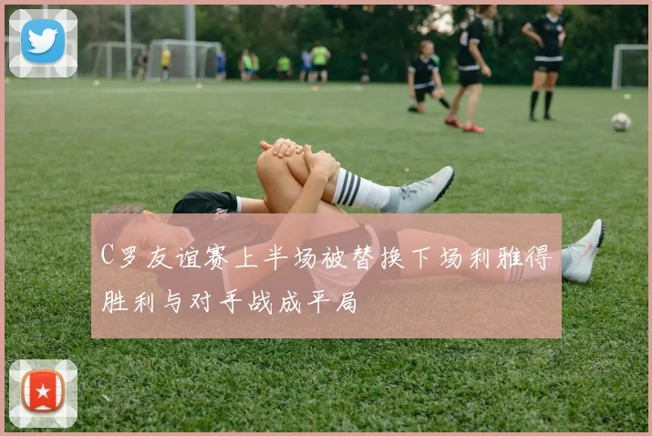 C罗友谊赛上半场被替换下场利雅得胜利与对手战成平局