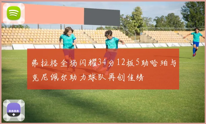 弗拉格全场闪耀34分12板5助哈珀与克尼佩尔助力球队再创佳绩