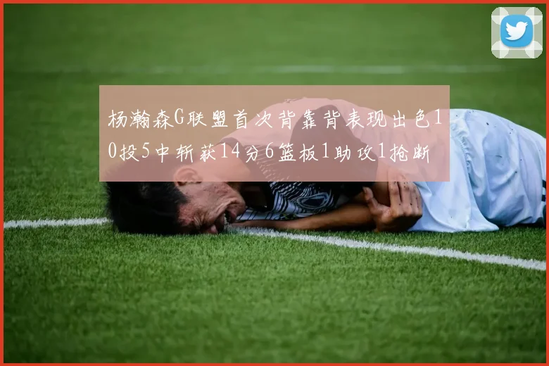 杨瀚森G联盟首次背靠背表现出色10投5中斩获14分6篮板1助攻1抢断