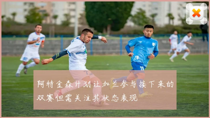 阿特金森计划让加兰参与接下来的双赛但需关注其状态表现